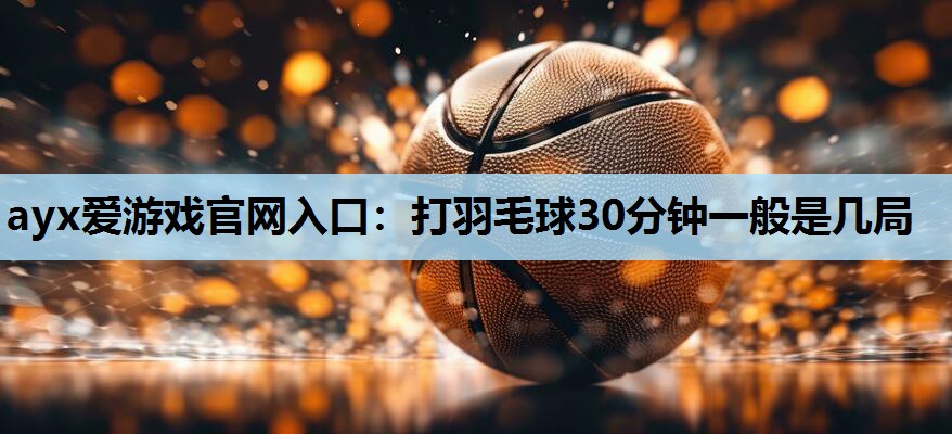 打羽毛球30分钟一般是几局 打羽毛球30分钟一般是几局